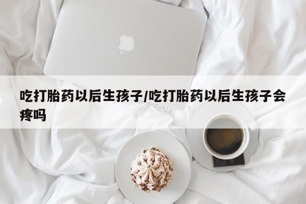 流产药在线购买微信吃打胎药以后生孩子/吃打胎药以后生孩子会疼吗