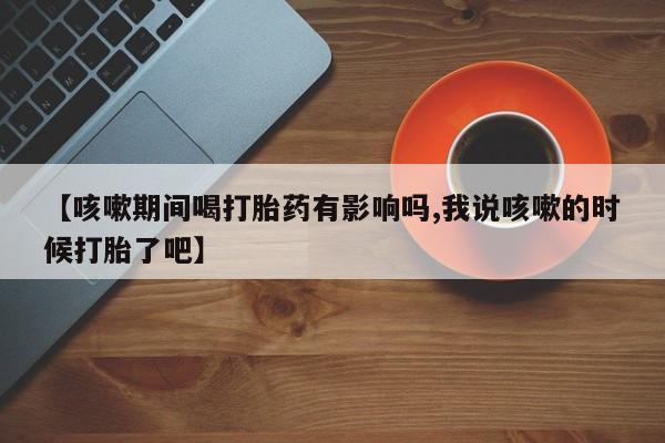 流产药在线购买微信【咳嗽期间喝打胎药有影响吗,我说咳嗽的时候打胎了吧】