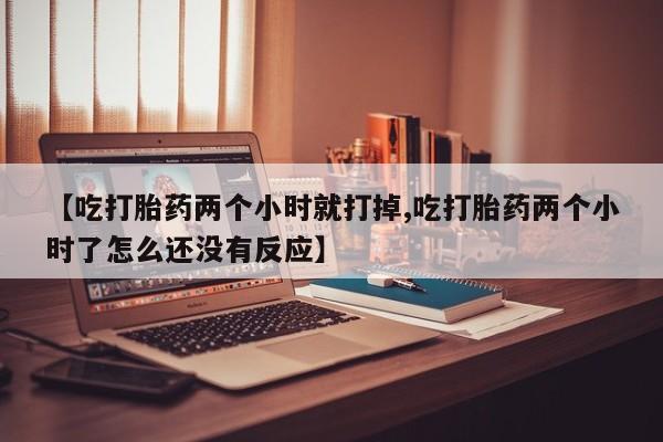 流产药在线购买微信【吃打胎药两个小时就打掉,吃打胎药两个小时了怎么还没有反应】