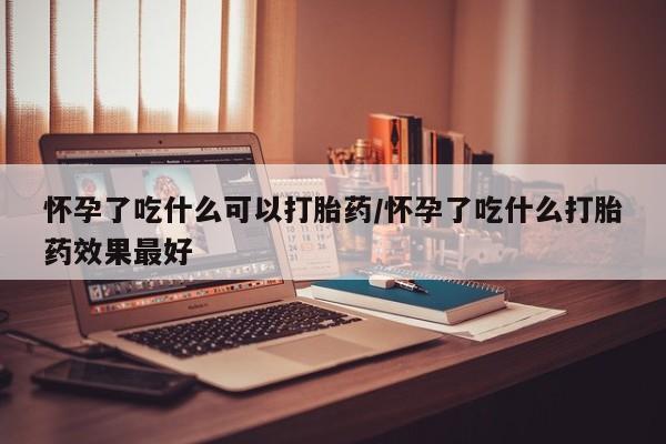 流产药在线购买微信怀孕了吃什么可以打胎药/怀孕了吃什么打胎药效果最好
