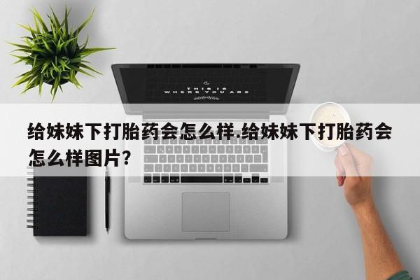 流产药在线购买微信给妹妹下打胎药会怎么样.给妹妹下打胎药会怎么样图片？