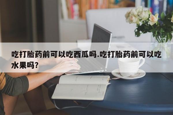 流产药在线购买微信吃打胎药前可以吃西瓜吗.吃打胎药前可以吃水果吗？
