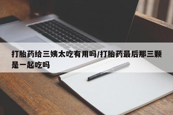 流产药在线购买微信打胎药给三姨太吃有用吗/打胎药最后那三颗是一起吃吗