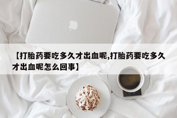 流产药在线购买微信【打胎药要吃多久才出血呢,打胎药要吃多久才出血呢怎么回事】