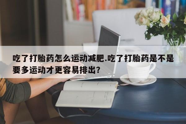 流产药在线购买微信吃了打胎药怎么运动减肥.吃了打胎药是不是要多运动才更容易排出？