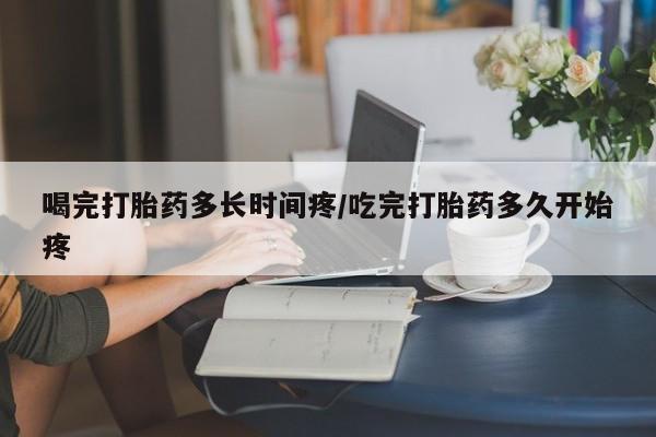 流产药在线购买微信喝完打胎药多长时间疼/吃完打胎药多久开始疼