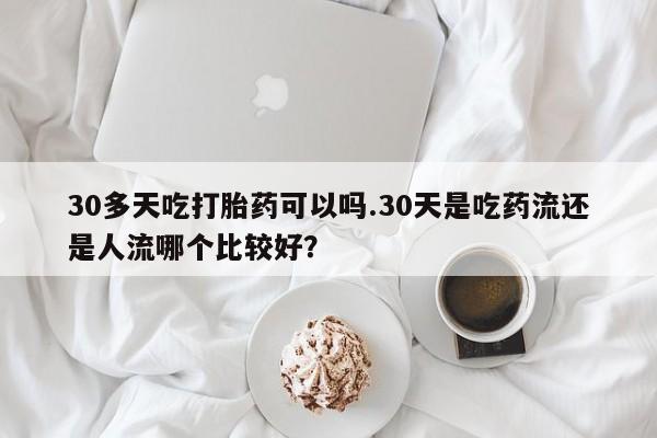 流产药在线购买微信30多天吃打胎药可以吗.30天是吃药流还是人流哪个比较好？