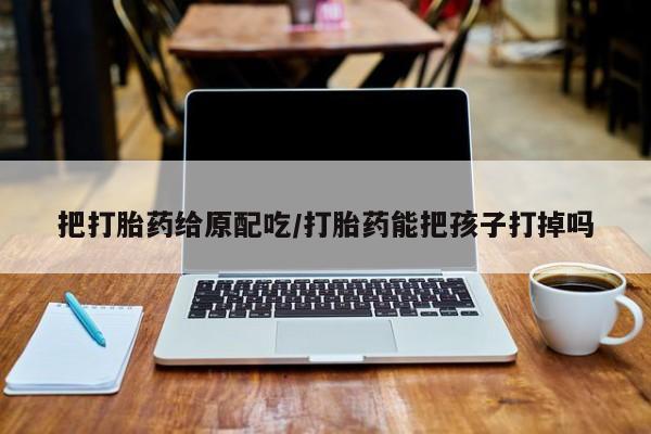 流产药在线购买微信把打胎药给原配吃/打胎药能把孩子打掉吗