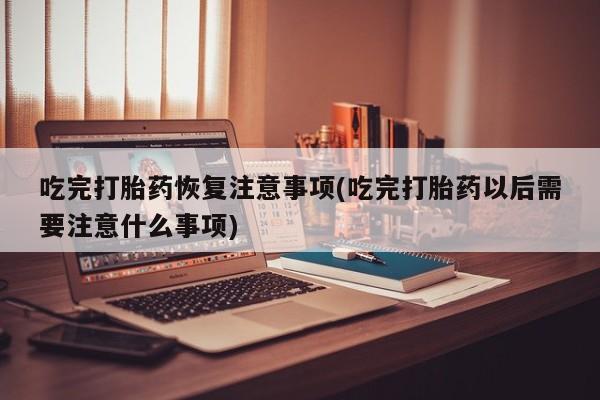 流产药在线购买微信吃完打胎药恢复注意事项(吃完打胎药以后需要注意什么事项)