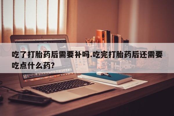 流产药在线购买微信吃了打胎药后需要补吗.吃完打胎药后还需要吃点什么药？