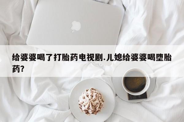 流产药在线购买微信给婆婆喝了打胎药电视剧.儿媳给婆婆喝堕胎药？