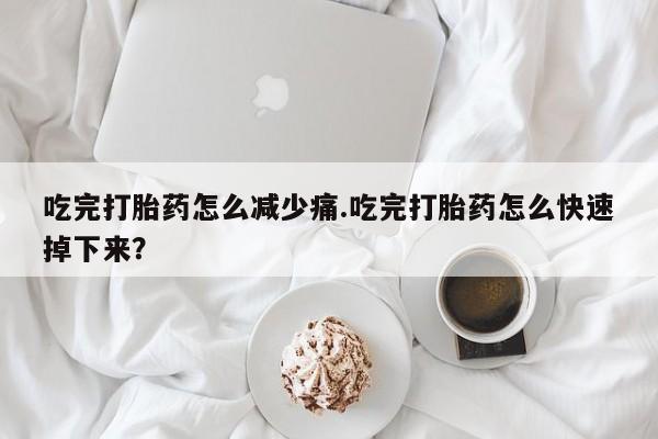 流产药在线购买微信吃完打胎药怎么减少痛.吃完打胎药怎么快速掉下来？