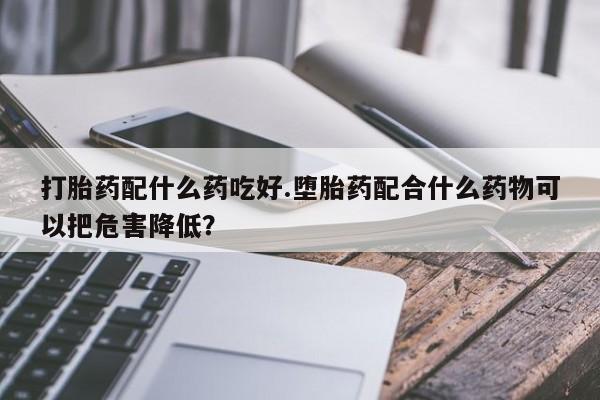 流产药在线购买微信打胎药配什么药吃好.堕胎药配合什么药物可以把危害降低？