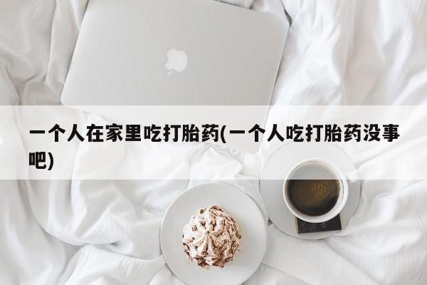流产药在线购买微信一个人在家里吃打胎药(一个人吃打胎药没事吧)
