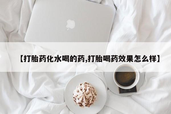流产药在线购买微信【打胎药化水喝的药,打胎喝药效果怎么样】