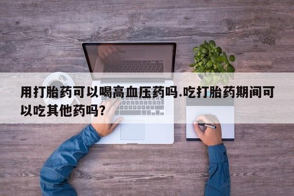流产药在线购买微信用打胎药可以喝高血压药吗.吃打胎药期间可以吃其他药吗？