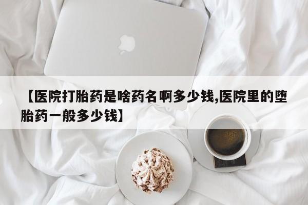 流产药在线购买微信【医院打胎药是啥药名啊多少钱,医院里的堕胎药一般多少钱】
