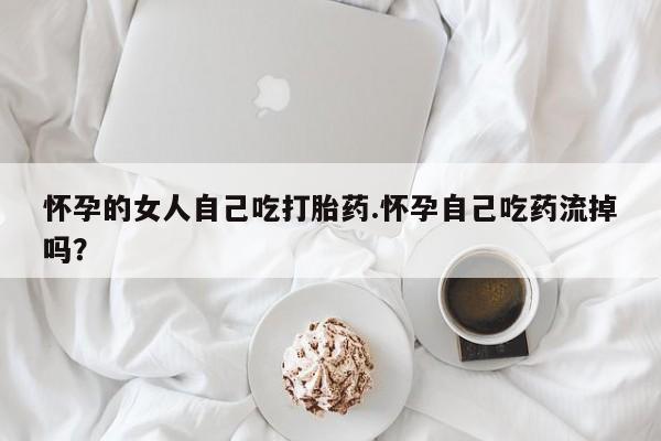 流产药在线购买微信怀孕的女人自己吃打胎药.怀孕自己吃药流掉吗？