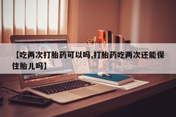 流产药在线购买微信【吃两次打胎药可以吗,打胎药吃两次还能保住胎儿吗】