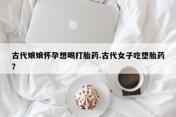 流产药在线购买微信古代娘娘怀孕想喝打胎药.古代女子吃堕胎药？
