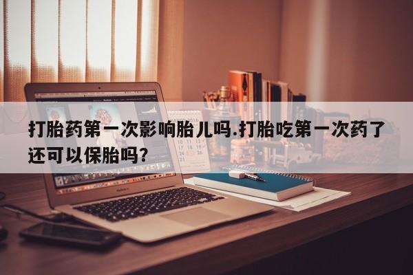 流产药在线购买微信打胎药第一次影响胎儿吗.打胎吃第一次药了还可以保胎吗？