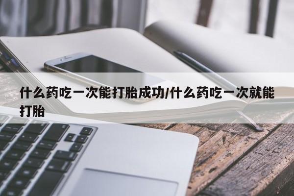流产药在线购买微信什么药吃一次能打胎成功/什么药吃一次就能打胎