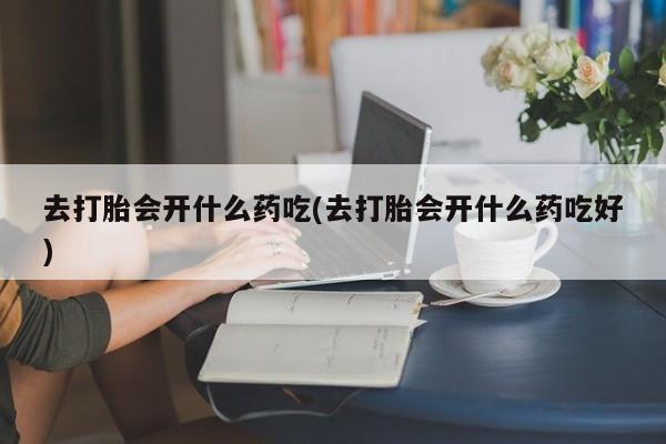 流产药在线购买微信去打胎会开什么药吃(去打胎会开什么药吃好)