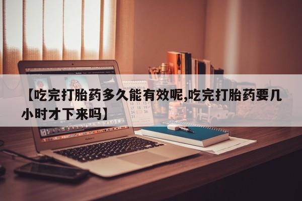 流产药在线购买微信【吃完打胎药多久能有效呢,吃完打胎药要几小时才下来吗】