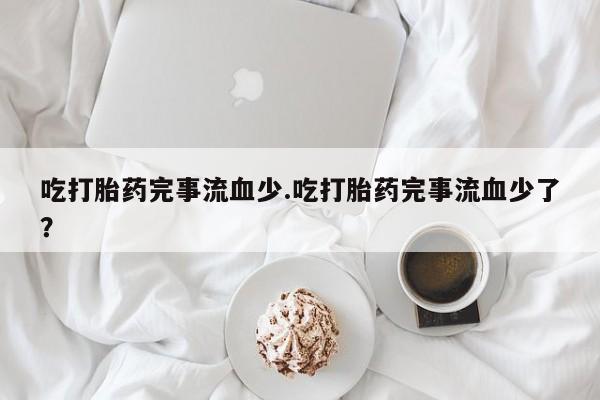 流产药在线购买微信吃打胎药完事流血少.吃打胎药完事流血少了？