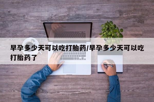 流产药在线购买微信早孕多少天可以吃打胎药/早孕多少天可以吃打胎药了