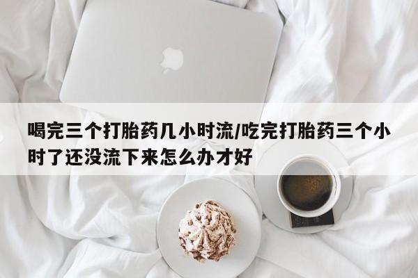 流产药在线购买微信喝完三个打胎药几小时流/吃完打胎药三个小时了还没流下来怎么办才好