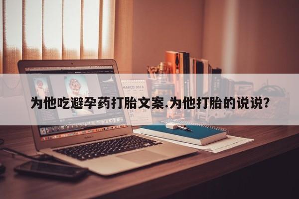 流产药在线购买微信为他吃避孕药打胎文案.为他打胎的说说？