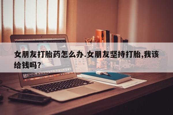 流产药在线购买微信女朋友打胎药怎么办.女朋友坚持打胎,我该给钱吗？