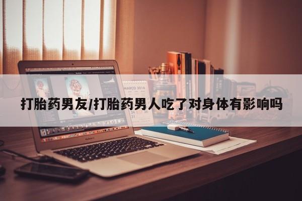 流产药在线购买微信打胎药男友/打胎药男人吃了对身体有影响吗