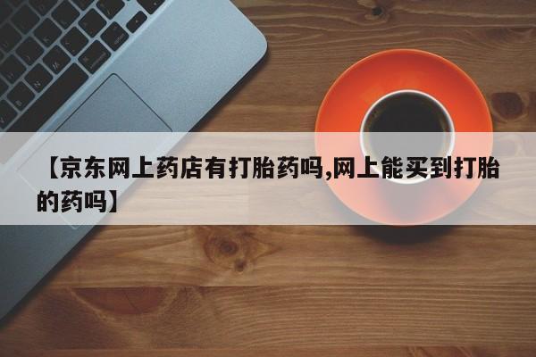 流产药在线购买微信【京东网上药店有打胎药吗,网上能买到打胎的药吗】