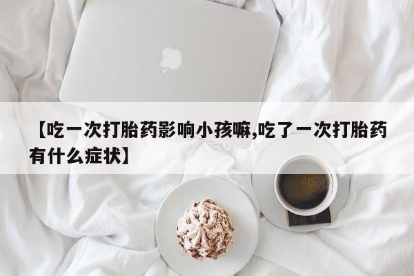 流产药在线购买微信【吃一次打胎药影响小孩嘛,吃了一次打胎药有什么症状】