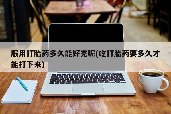 流产药在线购买微信服用打胎药多久能好完呢(吃打胎药要多久才能打下来)