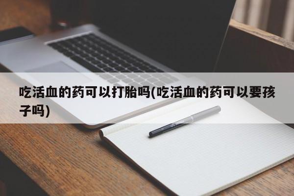 流产药在线购买微信吃活血的药可以打胎吗(吃活血的药可以要孩子吗)
