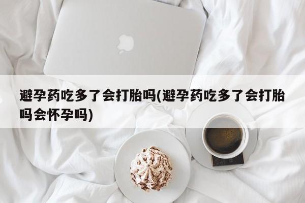 流产药在线购买微信避孕药吃多了会打胎吗(避孕药吃多了会打胎吗会怀孕吗)