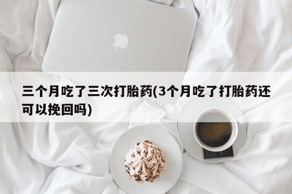 流产药在线购买微信三个月吃了三次打胎药(3个月吃了打胎药还可以挽回吗)