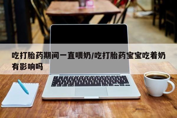 流产药在线购买微信吃打胎药期间一直喂奶/吃打胎药宝宝吃着奶有影响吗