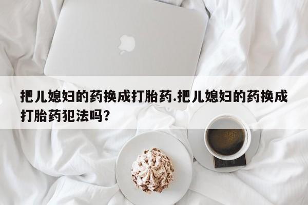 流产药在线购买微信把儿媳妇的药换成打胎药.把儿媳妇的药换成打胎药犯法吗？