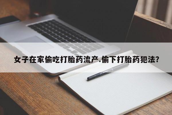 流产药在线购买微信女子在家偷吃打胎药流产.偷下打胎药犯法？