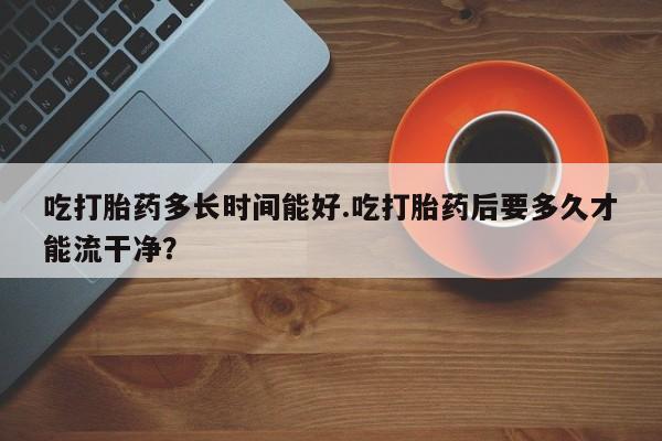 流产药在线购买微信吃打胎药多长时间能好.吃打胎药后要多久才能流干净？