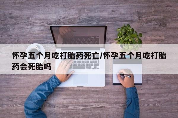流产药在线购买微信怀孕五个月吃打胎药死亡/怀孕五个月吃打胎药会死胎吗