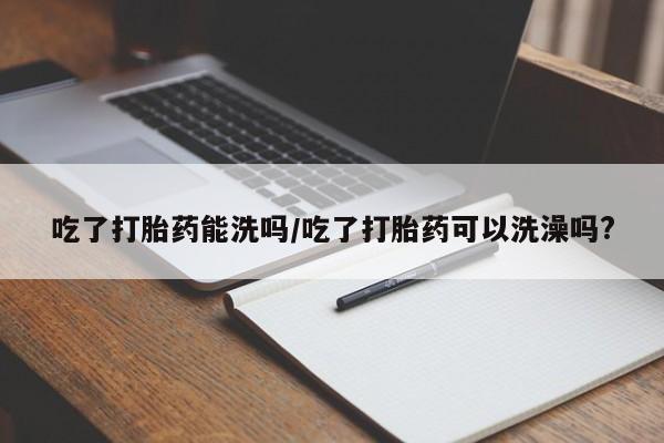 流产药在线购买微信吃了打胎药能洗吗/吃了打胎药可以洗澡吗?