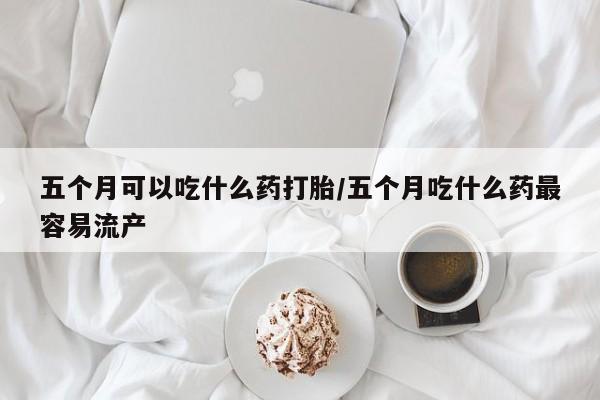 流产药在线购买微信五个月可以吃什么药打胎/五个月吃什么药最容易流产