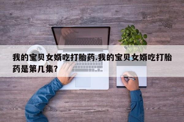 流产药在线购买微信我的宝贝女婿吃打胎药.我的宝贝女婿吃打胎药是第几集？