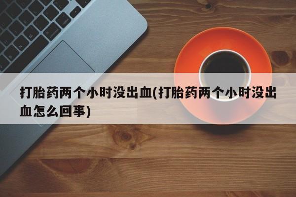 流产药在线购买微信打胎药两个小时没出血(打胎药两个小时没出血怎么回事)