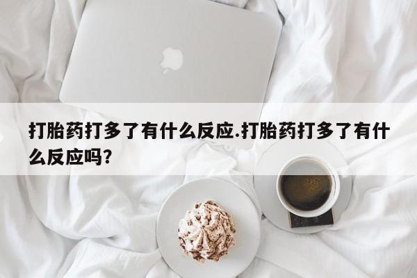 流产药在线购买微信打胎药打多了有什么反应.打胎药打多了有什么反应吗？